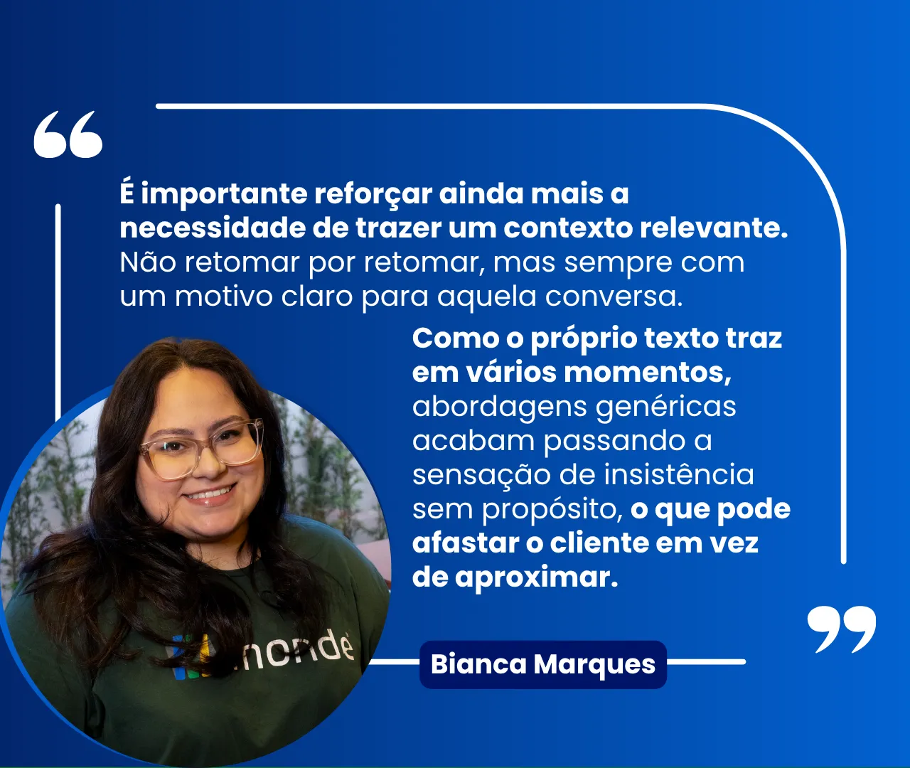 Citação de Bianca Marques, da Monde: “É importante reforçar ainda mais a necessidade de trazer um contexto relevante. Não retomar por retomar, mas sempre com um motivo claro para aquela conversa. Abordagens genéricas acabam passando a sensação de insistência sem propósito, o que pode afastar o cliente em vez de aproximar.”
