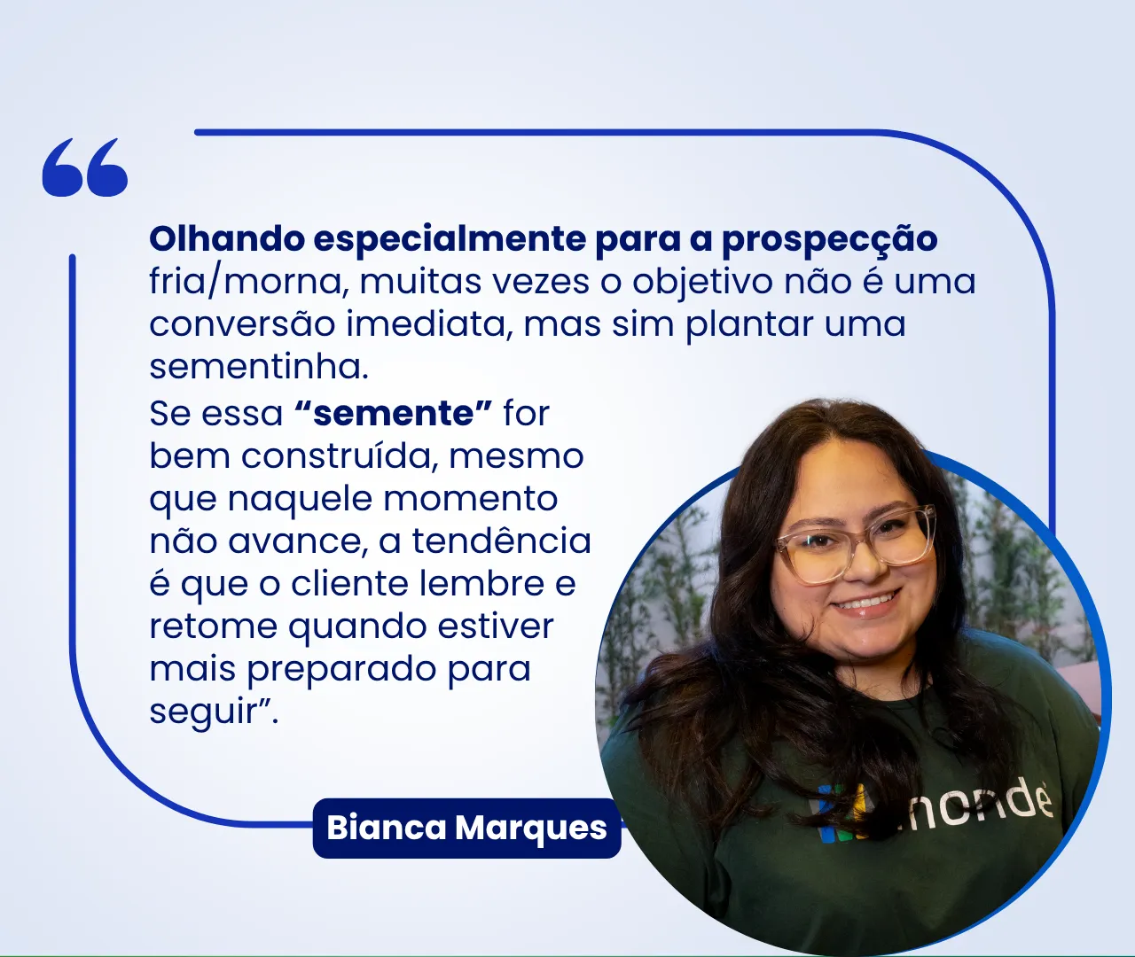 Citação de Bianca Marques, da Monde: “Olhando especialmente para a prospecção fria/morna, muitas vezes o objetivo não é uma conversão imediata, mas sim plantar uma sementinha. Se essa ‘semente’ for bem construída, mesmo que naquele momento não avance, a tendência é que o cliente lembre e retome quando estiver mais preparado para seguir.”