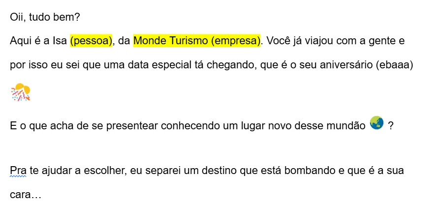 Exemplo de mensagem de aniversário para o cliente: “Oii, tudo bem? Aqui é a Isa, da Monde Turismo. Você já viajou com a gente e por isso eu sei que uma data especial tá chegando, que é o seu aniversário. E o que acha de se presentear conhecendo um lugar novo desse mundão? Pra te ajudar a escolher, eu separei um destino que está bombando e que é a sua cara…”