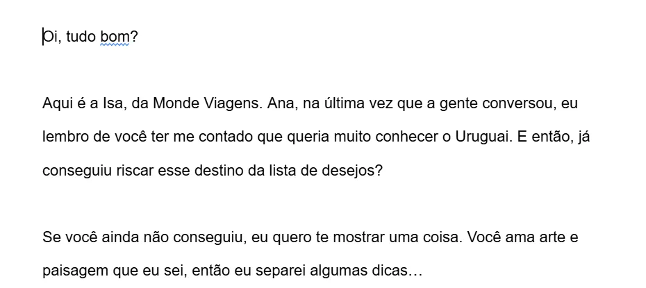 Exemplo de mensagem para cliente interessado em um destino: “Oi, tudo bom? Aqui é a Isa, da Monde Viagens. Ana, na última vez que a gente conversou, eu lembro de você ter me contado que queria muito conhecer o Uruguai. E então, já conseguiu riscar esse destino da lista de desejos? Se você ainda não conseguiu, eu quero te mostrar uma coisa…”